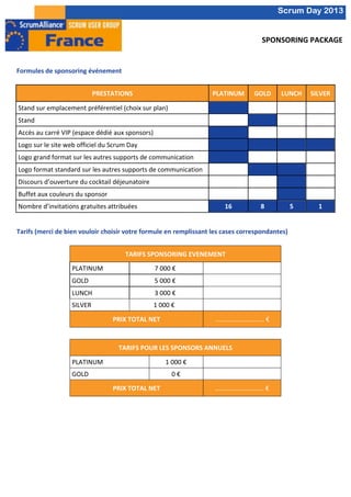  	
  
           	
                                                                                                                                                                                   Scrum Day 2013
           	
  
                                                                                                                                                                                  	
  
                                                                                                                                                                           SPONSORING	
  PACKAGE	
  
           	
  
           	
  
           Formules	
  de	
  sponsoring	
  événement	
  
           	
  
           	
                                            PRESTATIONS	
                                                       PLATINUM	
                                 GOLD	
                  LUNCH	
           SILVER	
  
           	
  
               Stand	
  sur	
  emplacement	
  préférentiel	
  (choix	
  sur	
  plan)	
                                                                       	
  	
  
                                                                                                                                                                                                    	
  
                                                                                                                                                                                                                      	
  
           	
                                                                                                         	
  
           	
  Stand	
  	
                                                                                                                            	
                                 	
         	
                	
  

           	
  Accès	
  au	
  carré	
  VIP	
  (espace	
  dédié	
  aux	
  sponsors)	
                                                                         	
  	
  
                                                                                                                                                                                                    	
  
                                                                                                                                                                                                                      	
  
                                                                                                                      	
  
           	
  Logo	
  sur	
  le	
  site	
  web	
  officiel	
  du	
  Scrum	
  Day	
                                   	
                                                                 	
                	
                	
  
           	
  
               Logo	
  grand	
  format	
  sur	
  les	
  autres	
  supports	
  de	
  communication	
                                                          	
  	
  
                                                                                                                                                                                                    	
  
                                                                                                                                                                                                                      	
  
           	
                                                                                                         	
  
           	
  Logo	
  format	
  standard	
  sur	
  les	
  autres	
  supports	
  de	
  communication	
                              	
     	
  	
  
                                                                                                                                                                                         	
                	
  
                                                                                                                                                                                                                                    	
  
           	
  Discours	
  d’ouverture	
  du	
  cocktail	
  déjeunatoire	
                                                                 	
                                            	
                	
                       	
  
           	
  Buffet	
  aux	
  couleurs	
  du	
  sponsor	
                                                                                	
                                            	
                	
                       	
  
           	
  
               Nombre	
  d’invitations	
  gratuites	
  attribuées	
                                                              16	
                                     8	
                      5	
               1	
  
	
  
           	
  
           Tarifs	
  (merci	
  de	
  bien	
  vouloir	
  choisir	
  votre	
  formule	
  en	
  remplissant	
  les	
  cases	
  correspondantes)	
  
	
  
                       	
                                       TARIFS	
  SPONSORING	
  EVENEMENT	
  
                       	
             PLATINUM	
                               7	
  000	
  €	
             	
  	
  
                       	
             GOLD	
                                   5	
  000	
  €	
                                    	
  
                       	
  
                                      LUNCH	
  	
                              3	
  000	
  €	
             	
  	
  
                       	
  
                                      SILVER	
                                1	
  000	
  €	
                                     	
  
                       	
  
                                                          PRIX	
  TOTAL	
  NET	
                                              …………………………	
  €	
  
                       	
  
           	
                         	
                           	
                                                             	
  
           	
                                                TARIFS	
  POUR	
  LES	
  SPONSORS	
  ANNUELS	
  
                       	
             PLATINUM	
                                       1	
  000	
  €	
     	
  
                       	
  
                                      GOLD	
                                               0	
  €	
        	
  
                       	
  
                                                          PRIX	
  TOTAL	
  NET	
                                             …………………………	
  €	
  
                       	
  
                                                                                              	
  
                                                                                              	
  
                                                                                              	
  
                                                                                              	
  
                                                                                              	
  
                                                                                              	
  
                                                                                              	
  
	
  
 