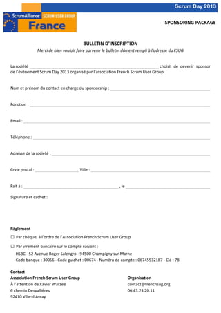                                                                                                                                                                                                                                                                                                                                                                                                                                                             Scrum Day 2013
	
  	
  
           	
  
                                                                                                                                                                                                                                                                                                                                                                                                                                     SPONSORING	
  PACKAGE	
  
                                                                                                                                                                                                                           	
  
                                                                                                                                                                                                                           	
  
                                                                                                                                                                                                            BULLETIN	
  D’INSCRIPTION	
  
                                       Merci	
  de	
  bien	
  vouloir	
  faire	
  parvenir	
  le	
  bulletin	
  dûment	
  rempli	
  à	
  l’adresse	
  du	
  FSUG	
  
                                                                                                                                                                          	
  
                                                                                                                                                                          	
  
           La	
  société	
  	
          	
            	
       	
         	
                    	
                                                  	
                                                  	
                                                   	
                                                  	
                                                  	
  	
  choisit	
   de	
   devenir	
   sponsor	
  
           de	
  l’événement	
  Scrum	
  Day	
  2013	
  organisé	
  par	
  l’association	
  French	
  Scrum	
  User	
  Group.	
  	
  
           	
  
           	
  
           Nom	
  et	
  prénom	
  du	
  contact	
  en	
  charge	
  du	
  sponsorship	
  :	
  	
                                                                                                         	
                                                   	
                                                  	
                                                  	
                                                  	
                                                  	
                                                   	
                         	
  
           	
  
           	
  
           Fonction	
  :	
  	
          	
            	
       	
         	
                    	
                                                  	
                                                  	
                                                   	
                                                  	
                                                  	
                                                  	
                                                  	
                                                   	
  
           	
   	
                	
    	
            	
       	
         	
                    	
  	
  	
  	
  	
  	
  	
  	
  	
  	
  	
  	
  	
  	
  	
  	
  	
  	
  	
  	
  	
  	
  	
  	
  	
  	
  	
  	
  	
  	
  	
  	
  	
  	
  	
  	
  	
  	
  	
  	
  	
  	
  	
  	
  	
  	
  	
  	
  	
  	
  	
  	
  	
  	
  	
  	
  	
  	
  	
  	
  	
  	
  	
  	
  	
  	
  	
  	
  	
  	
  	
  	
  	
  	
  	
  	
  	
  	
  	
  	
  	
  	
  	
  	
  	
  	
  	
  	
  	
  	
  	
  	
  	
  	
  	
  	
  	
  	
  	
  	
  	
  	
  	
  	
  	
  	
  	
  	
  	
  	
  	
  
           	
  
           Email	
  :	
  	
   	
        	
            	
       	
         	
                    	
                                                  	
                                                  	
                                                   	
                                                  	
                                                  	
                                                  	
                                                  	
                                                   	
                         	
  
           	
  
           	
  
           Téléphone	
  :	
  	
   	
                  	
       	
         	
                    	
                                                  	
                                                  	
                                                   	
                                                  	
                                                  	
                                                  	
                                                  	
                                                   	
                         	
  
           	
  
           	
  
           Adresse	
  de	
  la	
  société	
  :	
  	
  	
       	
         	
                    	
                                                  	
                                                  	
                                                   	
                                                  	
                                                  	
                                                  	
                                                  	
                                                   	
                         	
  
           	
  
           	
  
           Code	
  postal	
  :	
  	
   	
             	
       	
         	
  Ville	
  :	
  	
  	
                                                  	
                                                  	
                                                   	
                                                  	
                                                  	
                                                  	
                                                  	
                                                   	
                         	
  
           	
  
           	
  
           Fait	
  à	
  :	
  	
   	
    	
            	
       	
         	
                    	
                                                  	
                                                  	
  ,	
  le	
  	
   	
                                                                                   	
                                                  	
                                                  	
                                                  	
                                                   	
  
           	
   	
                	
    	
            	
       	
         	
                    	
                                                  	
  
           Signature	
  et	
  cachet	
  :	
  
           	
  
           	
  
           	
  
           	
  

           Règlement	
  
           □	
  Par	
  chèque,	
  à	
  l’ordre	
  de	
  l’Association	
  French	
  Scrum	
  User	
  Group	
  
           □	
  Par	
  virement	
  bancaire	
  sur	
  le	
  compte	
  suivant	
  :	
  
                  HSBC	
  -­‐	
  52	
  Avenue	
  Roger	
  Salengro	
  -­‐	
  94500	
  Champigny	
  sur	
  Marne	
  
                  Code	
  banque	
  :	
  30056	
  -­‐	
  Code	
  guichet	
  :	
  00674	
  -­‐	
  Numéro	
  de	
  compte	
  :	
  06745532187	
  -­‐	
  Clé	
  :	
  78	
  
                  	
  
           Contact	
  
           Association	
  French	
  Scrum	
  User	
  Group	
                                                        Organisation	
  
           À	
  l’attention	
  de	
  Xavier	
  Warzee	
                                                             contact@frenchsug.org	
  
           6	
  chemin	
  Desvallières	
                                                                            06.43.23.20.11	
  
           92410	
  Ville-­‐d’Avray	
  
           	
  
           	
  
 