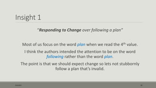 Insight 1
“Responding to Change over following a plan”
Most of us focus on the word plan when we read the 4th value.
I think the authors intended the attention to be on the word
following rather than the word plan.
The point is that we should expect change so lets not stubbornly
follow a plan that’s invalid.
9/22/2015 10
 