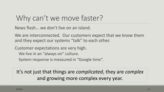 Why can’t we move faster?
News flash… we don’t live on an island.
We are interconnected. Our customers expect that we know them
and they expect our systems “talk” to each other.
Customer expectations are very high.
We live in an “always on” culture.
System response is measured in “Google time”.
9/22/2015 14
It’s not just that things are complicated, they are complex
and growing more complex every year.
 