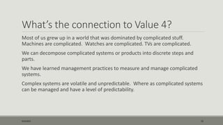 What’s the connection to Value 4?
Most of us grew up in a world that was dominated by complicated stuff.
Machines are complicated. Watches are complicated. TVs are complicated.
We can decompose complicated systems or products into discrete steps and
parts.
We have learned management practices to measure and manage complicated
systems.
Complex systems are volatile and unpredictable. Where as complicated systems
can be managed and have a level of predictability.
9/22/2015 15
 