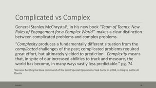 Complicated vs Complex
General Stanley McChrystal3, in his new book “Team of Teams: New
Rules of Engagement for a Complex World” makes a clear distinction
between complicated problems and complex problems.
“Complexity produces a fundamentally different situation from the
complicated challenges of the past; complicated problems required
great effort, but ultimately yielded to prediction. Complexity means
that, in spite of our increased abilities to track and measure, the
world has become, in many ways vastly less predictable.” pg. 74
3General McChrystal took command of the Joint Special Operations Task Force in 2004, in Iraq to battle Al
Qaeda.
9/22/2015 16
 