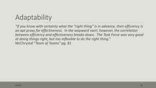 Adaptability
“If you know with certainty what the “right thing” is in advance, then efficiency is
an apt proxy for effectiveness. In the wayward swirl, however, the correlation
between efficiency and effectiveness breaks down. The Task Force was very good
at doing things right, but too inflexible to do the right thing.”
McChrystal “Team of Teams” pg. 81
9/22/2015 18
 