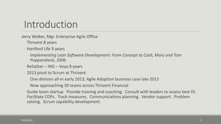Introduction
Jerry Walker, Mgr. Enterprise Agile Office
◦ Thrivent 8 years
◦ Hartford Life 9 years
Implementing Lean Software Development: From Concept to Cash, Mary and Tom
Poppendieck, 2006
◦ ReliaStar – ING – Voya 8 years
◦ 2013 pivot to Scrum at Thrivent
One division all-in early 2013, Agile Adoption business case late 2013
Now approaching 30 teams across Thrivent Financial
◦ Guide team startup. Provide training and coaching. Consult with leaders to assess best fit.
Facilitate COPs. Track measures. Communications planning. Vendor support. Problem
solving. Scrum capability development.
9/22/2015 2
 