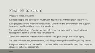 Parallels to Scrum
We follow these principles:
Business people and developers must work together daily throughout the project.
Build projects around motivated individuals. Give them the environment and support
they need, and trust them to get the job done.
The most efficient and effective method of conveying information to and within a
development team is face-to-face conversation.
Continuous attention to technical excellence and good design enhances agility.
The best architectures, requirements, and designs emerge from self-organizing teams.
At regular intervals, the team reflects on how to become more effective, then tunes and
adjusts its behavior accordingly.
9/22/2015 21
 