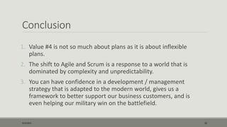 Conclusion
1. Value #4 is not so much about plans as it is about inflexible
plans.
2. The shift to Agile and Scrum is a response to a world that is
dominated by complexity and unpredictability.
3. You can have confidence in a development / management
strategy that is adapted to the modern world, gives us a
framework to better support our business customers, and is
even helping our military win on the battlefield.
9/22/2015 22
 