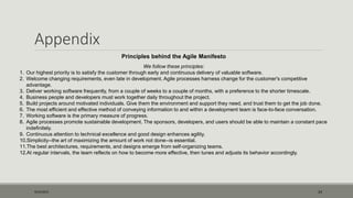 Appendix
9/22/2015 24
Principles behind the Agile Manifesto
We follow these principles:
1. Our highest priority is to satisfy the customer through early and continuous delivery of valuable software.
2. Welcome changing requirements, even late in development. Agile processes harness change for the customer's competitive
advantage.
3. Deliver working software frequently, from a couple of weeks to a couple of months, with a preference to the shorter timescale.
4. Business people and developers must work together daily throughout the project.
5. Build projects around motivated individuals. Give them the environment and support they need, and trust them to get the job done.
6. The most efficient and effective method of conveying information to and within a development team is face-to-face conversation.
7. Working software is the primary measure of progress.
8. Agile processes promote sustainable development. The sponsors, developers, and users should be able to maintain a constant pace
indefinitely.
9. Continuous attention to technical excellence and good design enhances agility.
10.Simplicity--the art of maximizing the amount of work not done--is essential.
11.The best architectures, requirements, and designs emerge from self-organizing teams.
12.At regular intervals, the team reflects on how to become more effective, then tunes and adjusts its behavior accordingly.
 
