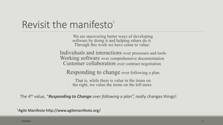Revisit the manifesto1
We are uncovering better ways of developing
software by doing it and helping others do it.
Through this work we have come to value:
Individuals and interactions over processes and tools
Working software over comprehensive documentation
Customer collaboration over contract negotiation
Responding to change over following a plan
That is, while there is value in the items on
the right, we value the items on the left more
The 4th value, “Responding to Change over following a plan”, really changes things!
1Agile Manifesto http://www.agilemanifesto.org/
9/22/2015 4
 