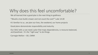 Why does this feel uncomfortable?
•We all learned that a good plan is the next thing to godliness
•“Would a man build a tower and not count the cost?” Luke 14:28
•It’s familiar to us…we plan our lives, the weekend, our home projects
•Good plans demonstrate responsibility and maturity
•Our SDLC tells us we need a plan that maps dependencies, is resource balanced,
and baselined. It’s the “right way” to do things.
•Carnegie Mellon – SEI, CMMI
9/22/2015 5
 