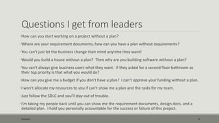 Questions I get from leaders
•How can you start working on a project without a plan?
•Where are your requirement documents, how can you have a plan without requirements?
•You can’t just let the business change their mind anytime they want!
•Would you build a house without a plan? Then why are you building software without a plan?
•You can’t always give business users what they want. If they asked for a second floor bathroom as
their top priority is that what you would do?
•How can you give me a budget if you don’t have a plan? I can’t approve your funding without a plan.
•I won’t allocate my resources to you if can’t show me a plan and the tasks for my team.
•Just follow the SDLC and you’ll stay out of trouble.
•I’m taking my people back until you can show me the requirement documents, design docs, and a
detailed plan. I hold you personally accountable for the success or failure of this project.
9/22/2015 6
 