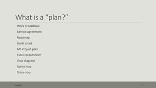 What is a “plan?”
Work breakdown
Service agreement
Roadmap
Gantt chart
MS Project plan
Excel spreadsheet
Visio diagram
Sprint map
Story map
9/22/2015 7
 