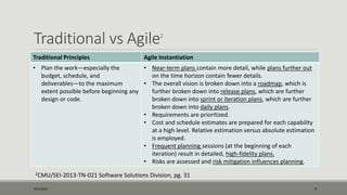 Traditional vs Agile2
Traditional Principles Agile Instantiation
• Plan the work—especially the
budget, schedule, and
deliverables—to the maximum
extent possible before beginning any
design or code.
• Near-term plans contain more detail, while plans further out
on the time horizon contain fewer details.
• The overall vision is broken down into a roadmap, which is
further broken down into release plans, which are further
broken down into sprint or iteration plans, which are further
broken down into daily plans.
• Requirements are prioritized.
• Cost and schedule estimates are prepared for each capability
at a high level. Relative estimation versus absolute estimation
is employed.
• Frequent planning sessions (at the beginning of each
iteration) result in detailed, high-fidelity plans.
• Risks are assessed and risk mitigation influences planning.
9/22/2015 9
2CMU/SEI-2013-TN-021 Software Solutions Division, pg. 31
 