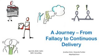 A Journey – From
Fallacy to Continuous
Delivery
April	20,	2018	|	Delhi-
NCR	|	ScrumDay
Anubhav	Sinha	|	Devendra	Pushker
#AgilitybyChoice
 