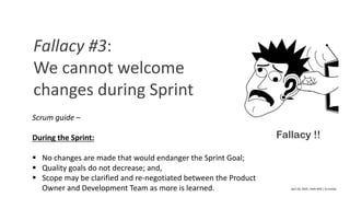 April	20,	2018	|	Delhi-NCR	|	ScrumDay
Fallacy !!
Fallacy	#3:	
We	cannot	welcome	
changes	during	Sprint
Scrum guide –
During	the	Sprint:
§ No	changes	are	made	that	would	endanger	the	Sprint	Goal;
§ Quality	goals	do	not	decrease;	and,
§ Scope	may	be	clarified	and	re-negotiated	between	the	Product	
Owner	and	Development	Team	as	more	is	learned.
 