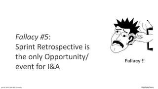 April	20,	2018	|	Delhi-NCR	|	ScrumDay
Fallacy !!
Fallacy	#5:	
Sprint	Retrospective	is	
the	only	Opportunity/	
event	for	I&A
#AgilitybyChoice
 