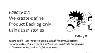 April	20,	2018	|	Delhi-NCR	|	ScrumDay
Fallacy !!
Fallacy	#2:	
We	create-define	
Product	Backlog	only	
using	user	stories
Scrum	guide	- The	Product	Backlog	lists	all	features,	functions,	
requirements,	enhancements,	and	fixes	that	constitute	the	changes	
to	be	made	to	the	product	in	future	releases.
#AgilitybyChoice
 