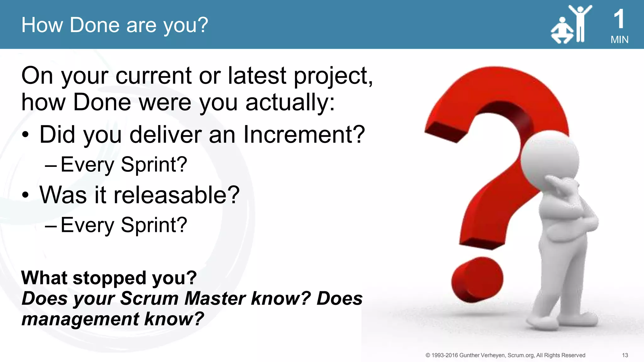 13© 1993-2016 Gunther Verheyen, Scrum.org, All Rights Reserved
MIN
1
On your current or latest project,
how Done were you actually:
• Did you deliver an Increment?
– Every Sprint?
• Was it releasable?
– Every Sprint?
What stopped you?
Does your Scrum Master know? Does
management know?
How Done are you?
 