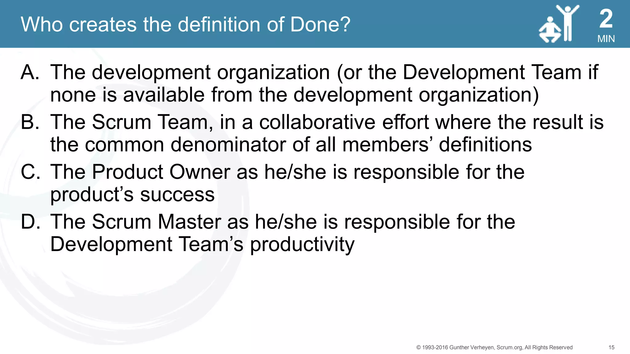 15© 1993-2016 Gunther Verheyen, Scrum.org, All Rights Reserved
MIN
2
A. The development organization (or the Development Team if
none is available from the development organization)
B. The Scrum Team, in a collaborative effort where the result is
the common denominator of all members’ definitions
C. The Product Owner as he/she is responsible for the
product’s success
D. The Scrum Master as he/she is responsible for the
Development Team’s productivity
Who creates the definition of Done?
 