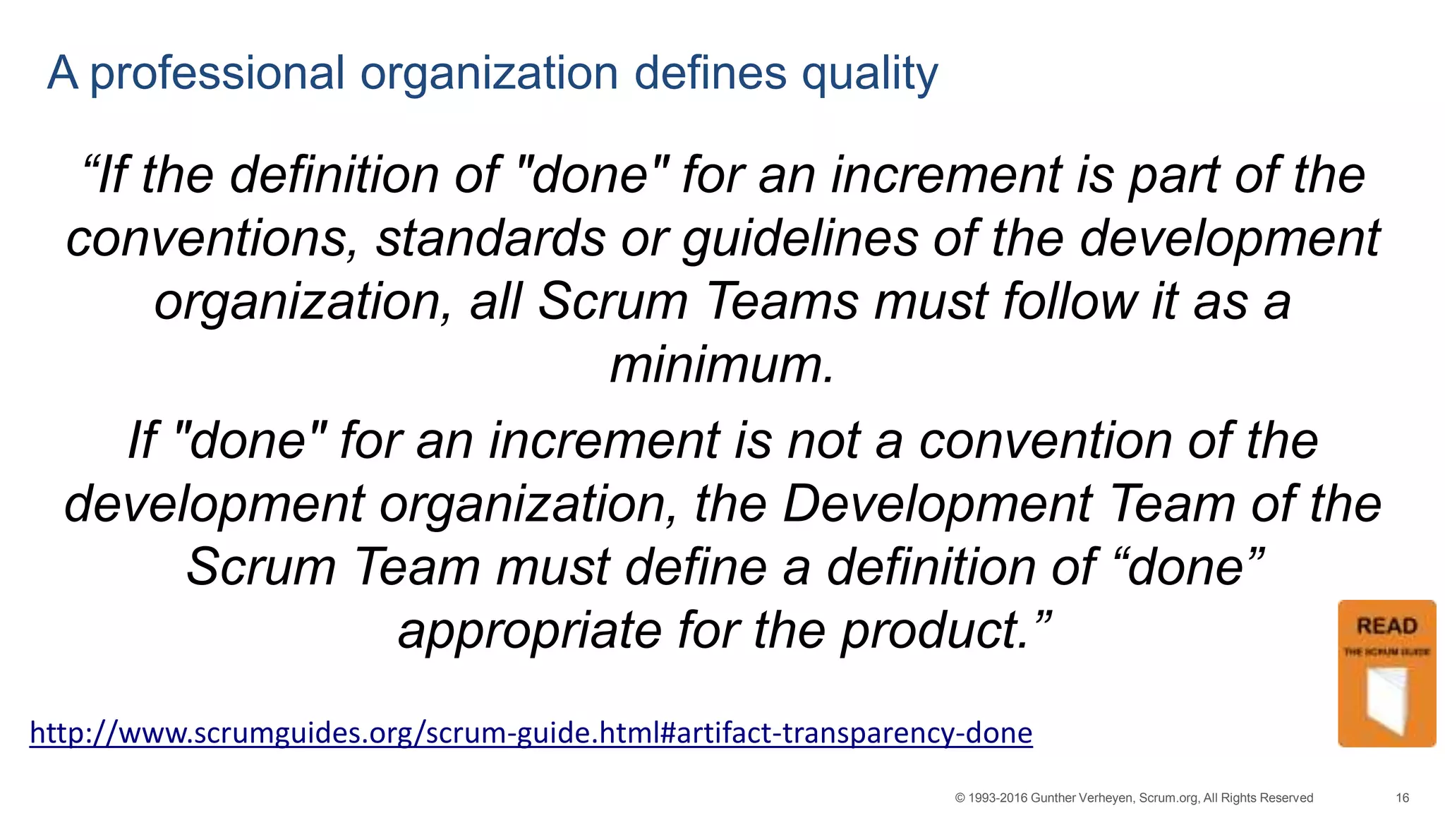 16© 1993-2016 Gunther Verheyen, Scrum.org, All Rights Reserved
A professional organization defines quality
“If the definition of "done" for an increment is part of the
conventions, standards or guidelines of the development
organization, all Scrum Teams must follow it as a
minimum.
If "done" for an increment is not a convention of the
development organization, the Development Team of the
Scrum Team must define a definition of “done”
appropriate for the product.”
http://www.scrumguides.org/scrum-guide.html#artifact-transparency-done
 