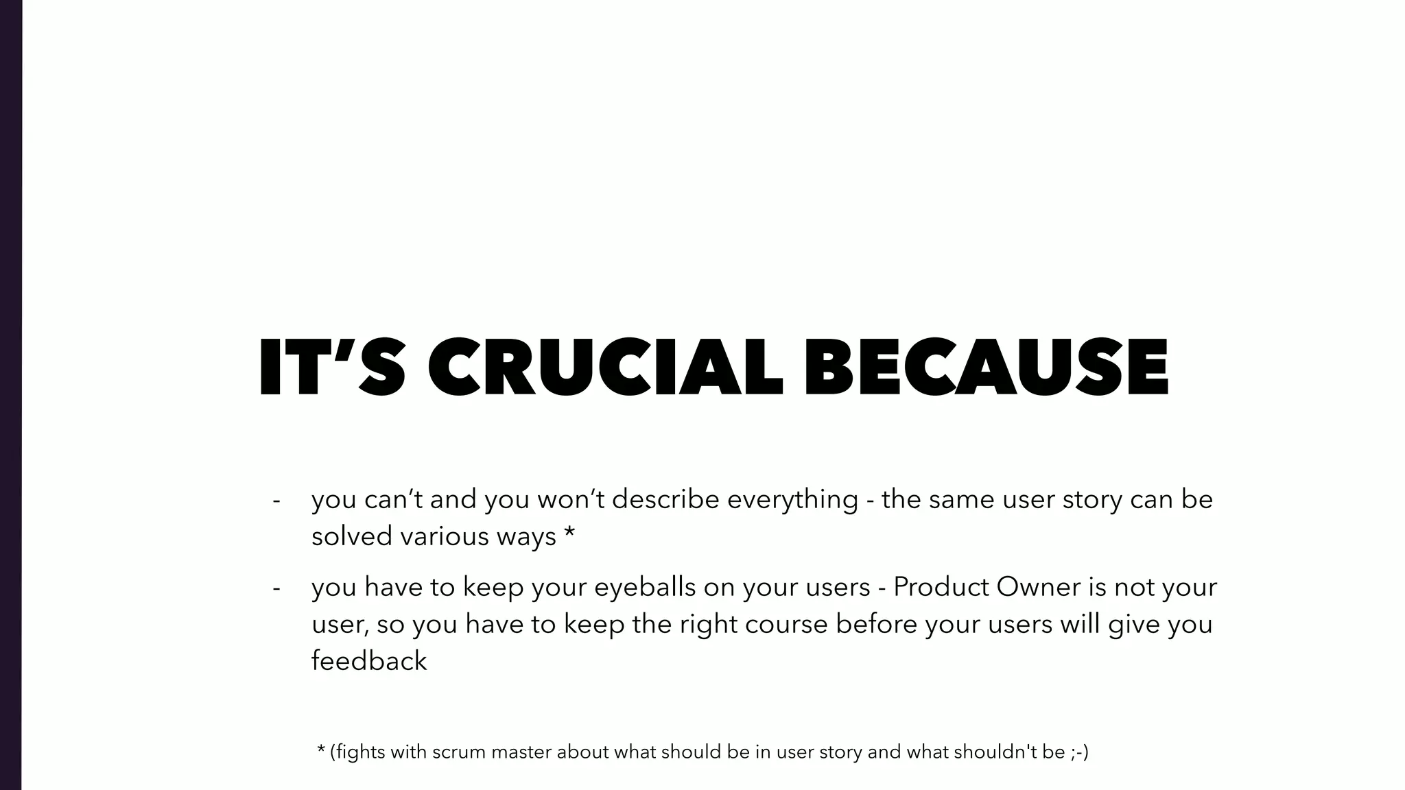 IT’S CRUCIAL BECAUSE
- you can’t and you won’t describe everything - the same user story can be
solved various ways *
- you have to keep your eyeballs on your users - Product Owner is not your
user, so you have to keep the right course before your users will give you
feedback
* (ﬁghts with scrum master about what should be in user story and what shouldn't be ;-)
 