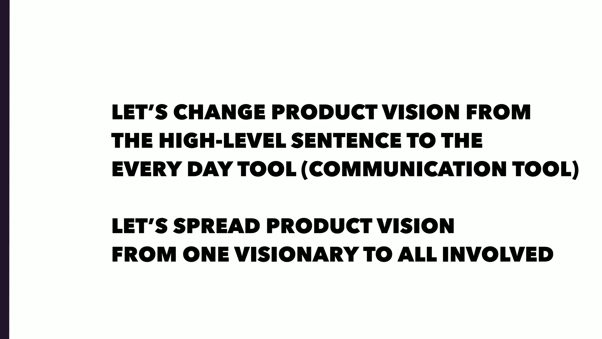 LET’S CHANGE PRODUCT VISION FROM  
THE HIGH-LEVEL SENTENCE TO THE  
EVERY DAY TOOL (COMMUNICATION TOOL)
LET’S SPREAD PRODUCT VISION  
FROM ONE VISIONARY TO ALL INVOLVED
 