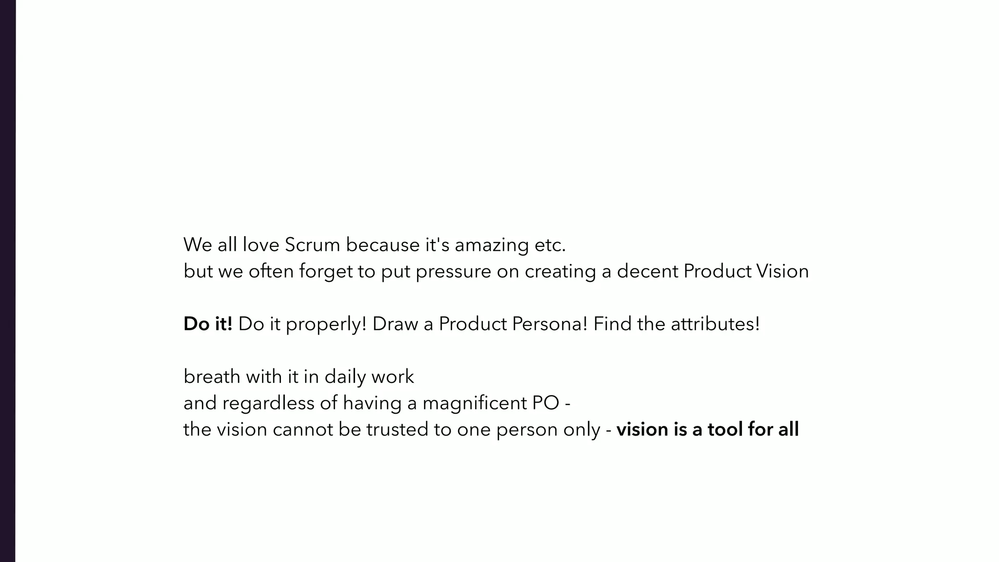 We all love Scrum because it's amazing etc.
but we often forget to put pressure on creating a decent Product Vision
Do it! Do it properly! Draw a Product Persona! Find the attributes!
 
breath with it in daily work  
and regardless of having a magniﬁcent PO -
the vision cannot be trusted to one person only - vision is a tool for all
 