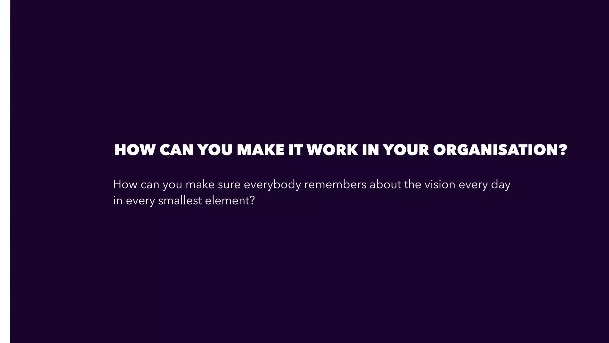 How can you make sure everybody remembers about the vision every day  
in every smallest element?
HOW CAN YOU MAKE IT WORK IN YOUR ORGANISATION?
 