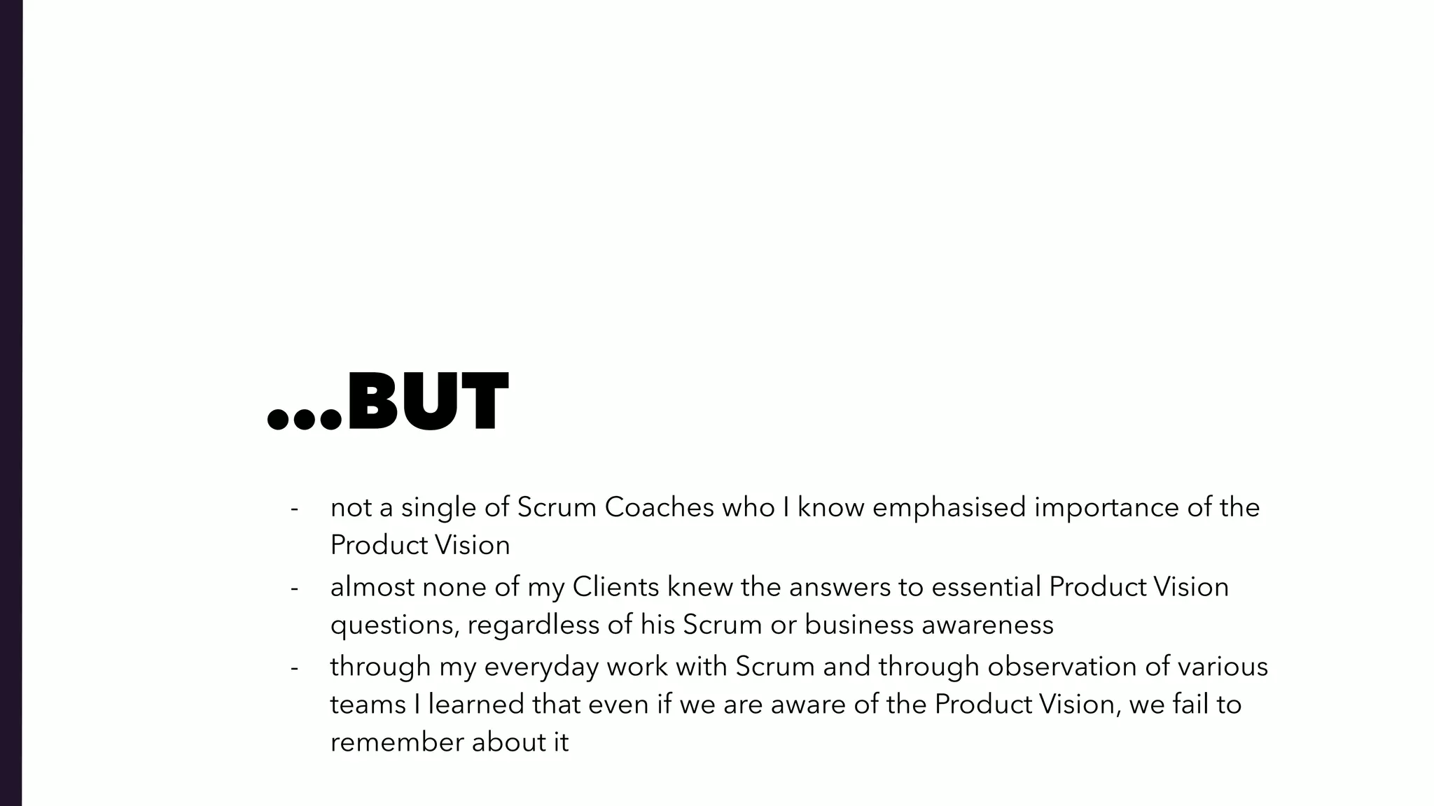 - not a single of Scrum Coaches who I know emphasised importance of the
Product Vision
- almost none of my Clients knew the answers to essential Product Vision
questions, regardless of his Scrum or business awareness
- through my everyday work with Scrum and through observation of various
teams I learned that even if we are aware of the Product Vision, we fail to
remember about it
…BUT
 