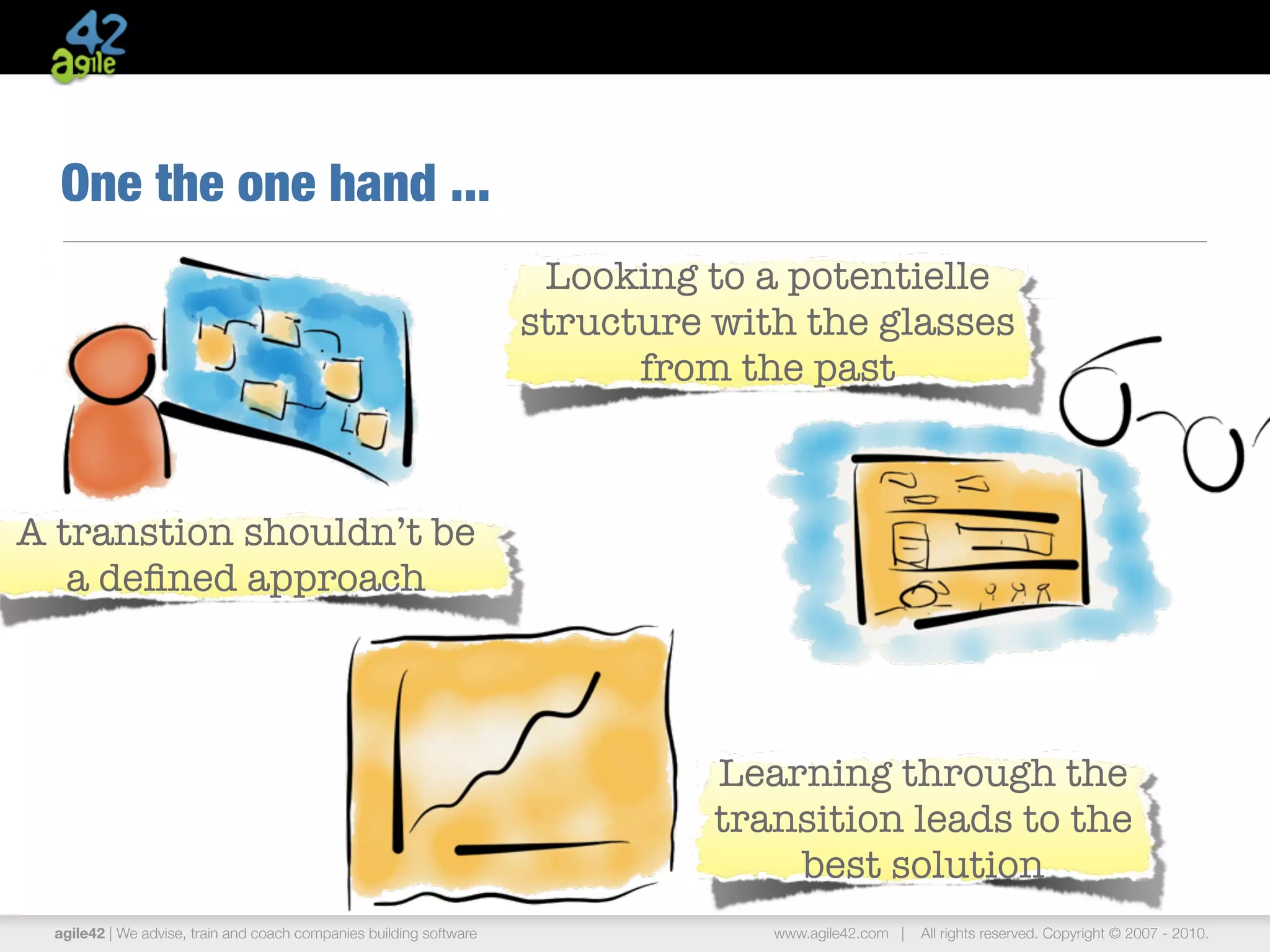 agile42 | The Agile Coaching Company www.agile42.com | All rights reserved. Copyright © 2007 - 2013.
One the one hand ...
A transtion shouldn’t be
a deﬁned approach
Learning through the
transition leads to the
best solution
Looking to a potentielle
structure with the glasses
from the past
 