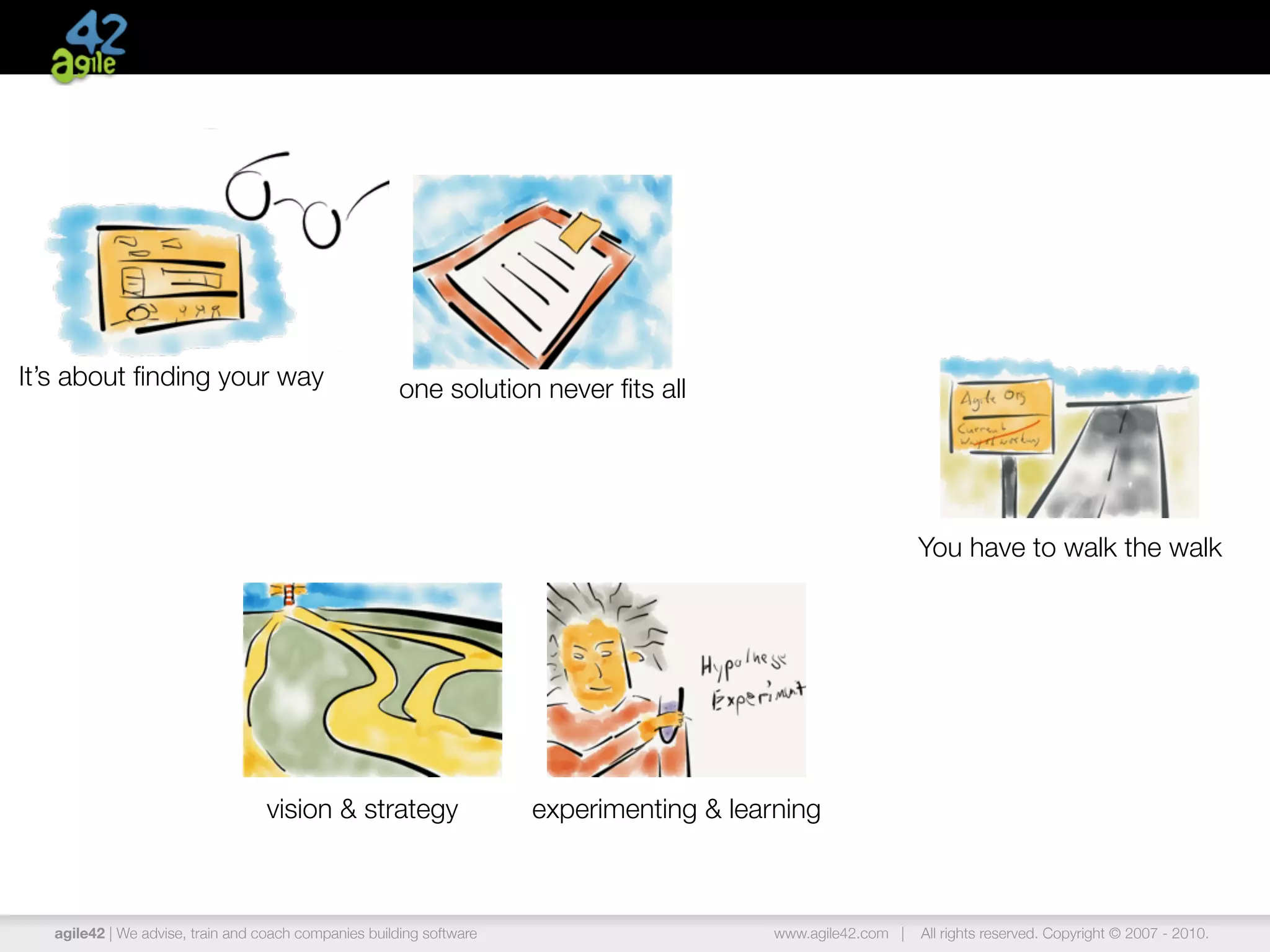 agile42 | The Agile Coaching Company www.agile42.com | All rights reserved. Copyright © 2007 - 2013.
It’s about ﬁnding your way one solution never ﬁts all
experimenting & learningvision & strategy
You have to walk the walk
 