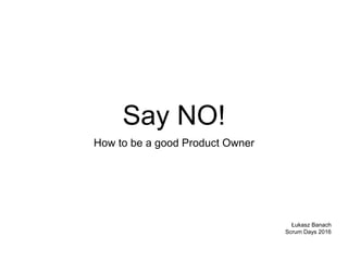 Say NO!
How to be a good Product Owner
Łukasz Banach
Scrum Days 2016
 
