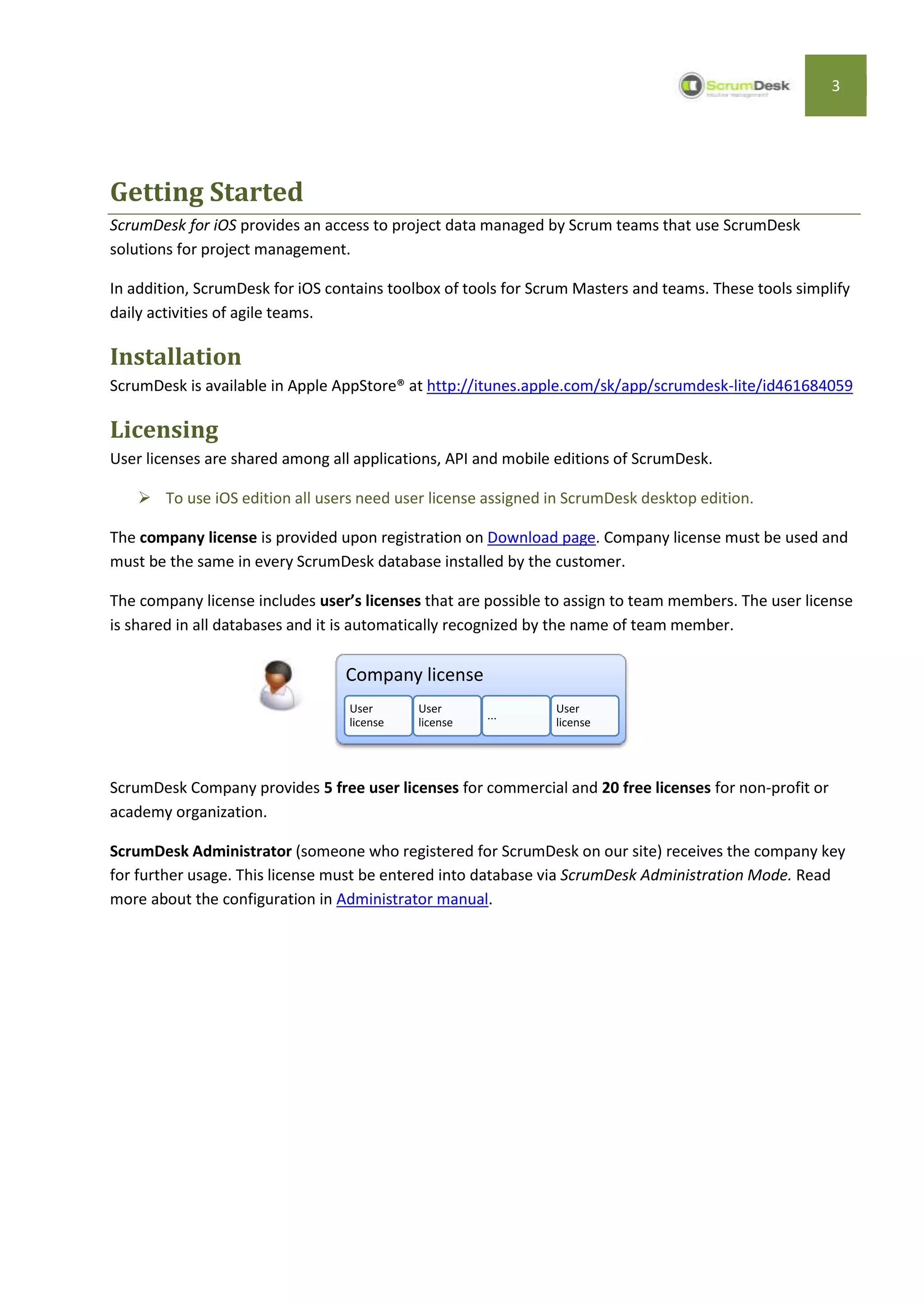 3




Getting Started
ScrumDesk for iOS provides an access to project data managed by Scrum teams that use ScrumDesk
solutions for project management.

In addition, ScrumDesk for iOS contains toolbox of tools for Scrum Masters and teams. These tools simplify
daily activities of agile teams.

Installation
ScrumDesk is available in Apple AppStore® at http://itunes.apple.com/sk/app/scrumdesk-lite/id461684059

Licensing
User licenses are shared among all applications, API and mobile editions of ScrumDesk.

     To use iOS edition all users need user license assigned in ScrumDesk desktop edition.

The company license is provided upon registration on Download page. Company license must be used and
must be the same in every ScrumDesk database installed by the customer.

The company license includes user’s licenses that are possible to assign to team members. The user license
is shared in all databases and it is automatically recognized by the name of team member.

                                 Company license
                                  User      User               User
                                                      ...
                                  license   license            license




ScrumDesk Company provides 5 free user licenses for commercial and 20 free licenses for non-profit or
academy organization.

ScrumDesk Administrator (someone who registered for ScrumDesk on our site) receives the company key
for further usage. This license must be entered into database via ScrumDesk Administration Mode. Read
more about the configuration in Administrator manual.
 