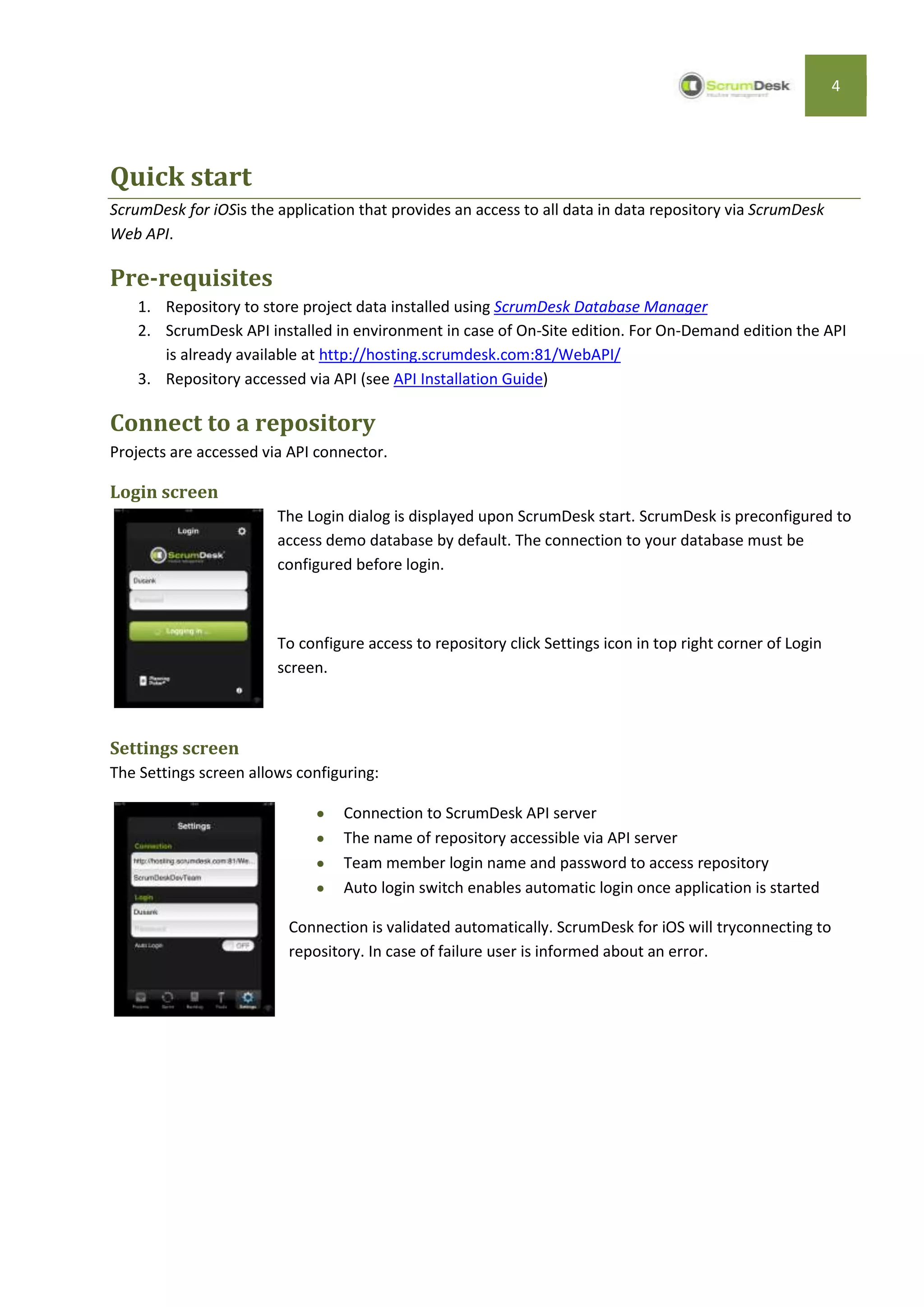 4




Quick start
ScrumDesk for iOSis the application that provides an access to all data in data repository via ScrumDesk
Web API.

Pre-requisites
    1. Repository to store project data installed using ScrumDesk Database Manager
    2. ScrumDesk API installed in environment in case of On-Site edition. For On-Demand edition the API
       is already available at http://hosting.scrumdesk.com:81/WebAPI/
    3. Repository accessed via API (see API Installation Guide)

Connect to a repository
Projects are accessed via API connector.

Login screen
                        The Login dialog is displayed upon ScrumDesk start. ScrumDesk is preconfigured to
                        access demo database by default. The connection to your database must be
                        configured before login.



                        To configure access to repository click Settings icon in top right corner of Login
                        screen.



Settings screen
The Settings screen allows configuring:

                                  Connection to ScrumDesk API server
                                  The name of repository accessible via API server
                                  Team member login name and password to access repository
                                  Auto login switch enables automatic login once application is started

                          Connection is validated automatically. ScrumDesk for iOS will tryconnecting to
                          repository. In case of failure user is informed about an error.
 