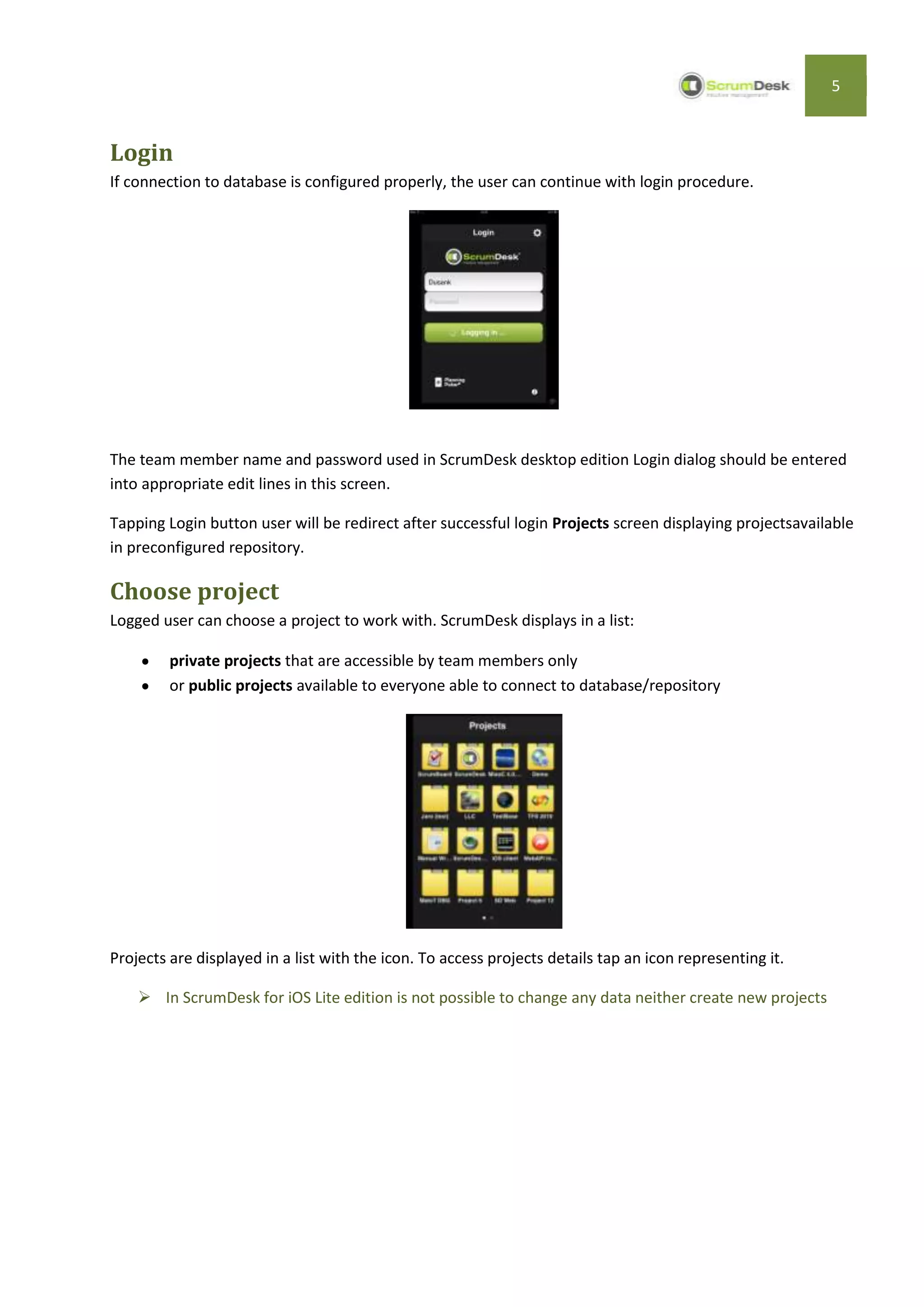 5



Login
If connection to database is configured properly, the user can continue with login procedure.




The team member name and password used in ScrumDesk desktop edition Login dialog should be entered
into appropriate edit lines in this screen.

Tapping Login button user will be redirect after successful login Projects screen displaying projectsavailable
in preconfigured repository.

Choose project
Logged user can choose a project to work with. ScrumDesk displays in a list:

         private projects that are accessible by team members only
         or public projects available to everyone able to connect to database/repository




Projects are displayed in a list with the icon. To access projects details tap an icon representing it.

     In ScrumDesk for iOS Lite edition is not possible to change any data neither create new projects
 