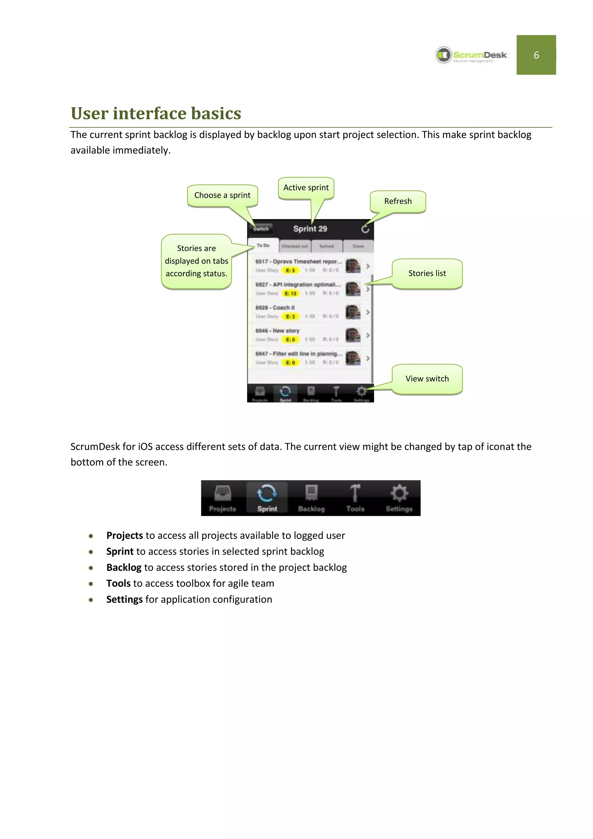 6




User interface basics
The current sprint backlog is displayed by backlog upon start project selection. This make sprint backlog
available immediately.


                                                 Active sprint
                            Choose a sprint
                                                                       Refresh




                        Stories are
                     displayed on tabs
                     according status.                                       Stories list




                                                                            View switch




ScrumDesk for iOS access different sets of data. The current view might be changed by tap of iconat the
bottom of the screen.




        Projects to access all projects available to logged user
        Sprint to access stories in selected sprint backlog
        Backlog to access stories stored in the project backlog
        Tools to access toolbox for agile team
        Settings for application configuration
 
