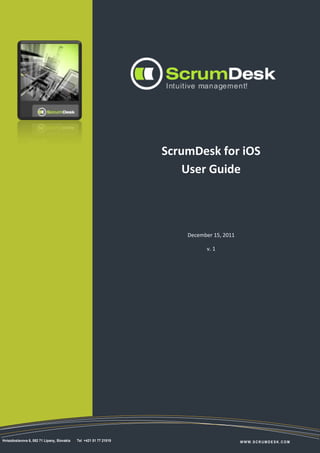 1




                                                                   ScrumDesk for iOS
                                                                       User Guide



                                                                       December 15, 2011

                                                                             v. 1




Hviezdoslavova 6, 082 71 Lipany, Slovakia   Tel +421 51 77 21019                           WWW.SCRUMDESK.COM
 