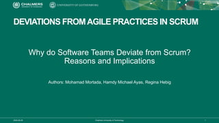 2020-06-29 Chalmers University of Technology 1
DEVIATIONS FROMAGILE PRACTICES IN SCRUM
Why do Software Teams Deviate from Scrum?
Reasons and Implications
Authors: Mohamad Mortada, Hamdy Michael Ayas, Regina Hebig
 
