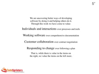 5”
We are uncovering better ways of developing 
software by doing it and helping others do it. 
Through this work we have come to value:
Individuals and interactions over processes and tools 
Working software over comprehensive documentation 
Customer collaboration over contract negotiation 
Responding to change over following a plan
That is, while there is value in the items on 
the right, we value the items on the left more.
 