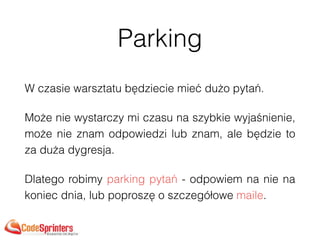 Parking
W czasie warsztatu będziecie mieć dużo pytań.
Może nie wystarczy mi czasu na szybkie wyjaśnienie,
może nie znam odpowiedzi lub znam, ale będzie to
za duża dygresja.
Dlatego robimy parking pytań - odpowiem na nie na
koniec dnia, lub poproszę o szczegółowe maile.
 