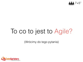 To co to jest to Agile?
7+5”
(Wrócimy do tego pytania)
 