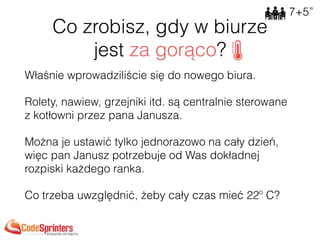 Co zrobisz, gdy w biurze 
jest za gorąco?
Właśnie wprowadziliście się do nowego biura.
Rolety, nawiew, grzejniki itd. są centralnie sterowane
z kotłowni przez pana Janusza.
Można je ustawić tylko jednorazowo na cały dzień,
więc pan Janusz potrzebuje od Was dokładnej
rozpiski każdego ranka.
Co trzeba uwzględnić, żeby cały czas mieć 22º C? 
7+5”
 
