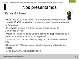 DrupalcampSpain 26-28 febrero 2010  SCRUM y la Gestión de Proyectos web. Experiencias y casos reales. La pareja: scrum + drupal Nos presentamos Karlos G.Liberal - Hace más de 10 años monté mi primer proyecto empresarial, creando KRASK, una de las primeras empresas de desarrollo web en Pamplona - El proyecto creció y creamos nuestro propio Gestor de Contenidos en Perl - Pasados 4 años creamos Gattaka donde me responsabilicé de la infraestructura de un entorno de alquiler d e servicios para comunidades de juego online con debian como S.O - Desde el año 2004 soy socio, director técnico y trabajador en Investic -Mi blog www.investic.net/blog/karlos 