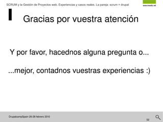 DrupalcampSpain 26-28 febrero 2010  SCRUM y la Gestión de Proyectos web. Experiencias y casos reales. La pareja: scrum + drupal Historias de usuario Una historia de usuario es una representación de un  requerimiento de software escrito  en una o dos frases utilizando el lenguaje común del usuario. Las historias de usuario son utilizadas en las metodologías de desarrollo ágiles para la especificación de requerimientos (acompañadas de las discusiones con los usuarios y las pruebas de validación). Cada historia de usuario debe ser limitada, esta debería poderse escribir sobre una nota adhesiva pequeña http://es.wikipedia.org/wiki/Historias_de_usuario 
