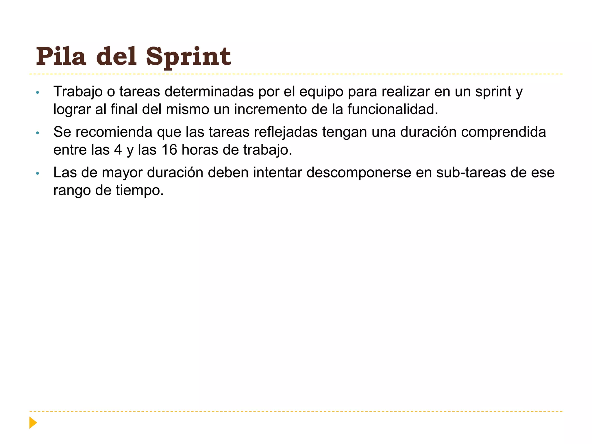 Pila del Sprint
• Trabajo o tareas determinadas por el equipo para realizar en un sprint y
lograr al final del mismo un incremento de la funcionalidad.
• Se recomienda que las tareas reflejadas tengan una duración comprendida
entre las 4 y las 16 horas de trabajo.
• Las de mayor duración deben intentar descomponerse en sub-tareas de ese
rango de tiempo.
 