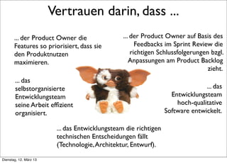 Vertrauen darin, dass ...
       ... der Product Owner die                          ... der Product Owner auf Basis des
       Features so priorisiert, dass sie                        Feedbacks im Sprint Review die
       den Produktnutzen                                      richtigen Schlussfolgerungen bzgl.
       maximieren.                                           Anpassungen am Product Backlog
                                                                                          zieht.
        ... das
        selbstorganisierte                                                               ... das
        Entwicklungsteam                                                     Entwicklungsteam
        seine Arbeit efﬁzient                                                  hoch-qualitative
        organisiert.                                                       Software entwickelt.

                                  ... das Entwicklungsteam die richtigen
                                  technischen Entscheidungen fällt
                                  (Technologie, Architektur, Entwurf).
     >> Titel der Präsentation

Dienstag, 12. März 13
 
