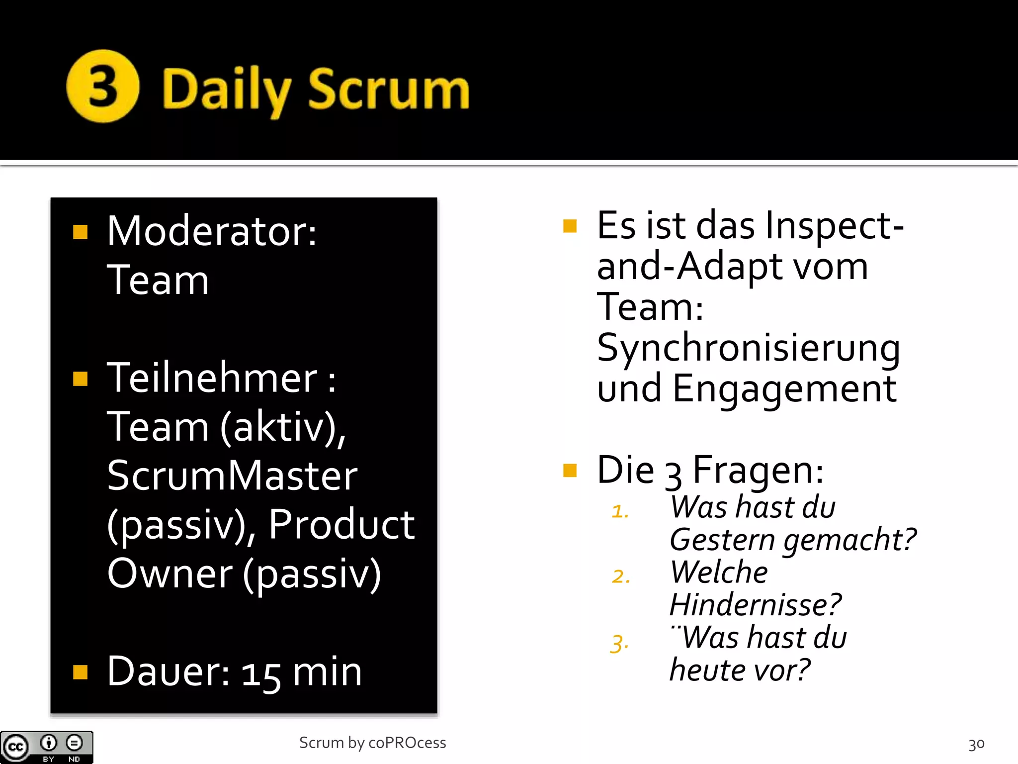  Moderator:
Team
 Teilnehmer :
Team (aktiv),
ScrumMaster
(passiv), Product
Owner (passiv)
 Dauer: 15 min
 Es ist das Inspect-
and-Adapt vom
Team:
Synchronisierung
und Engagement
 Die 3 Fragen:
1. Was hast du
Gestern gemacht?
2. Welche
Hindernisse?
3. ¨Was hast du
heute vor?
30Scrum by coPROcess
 