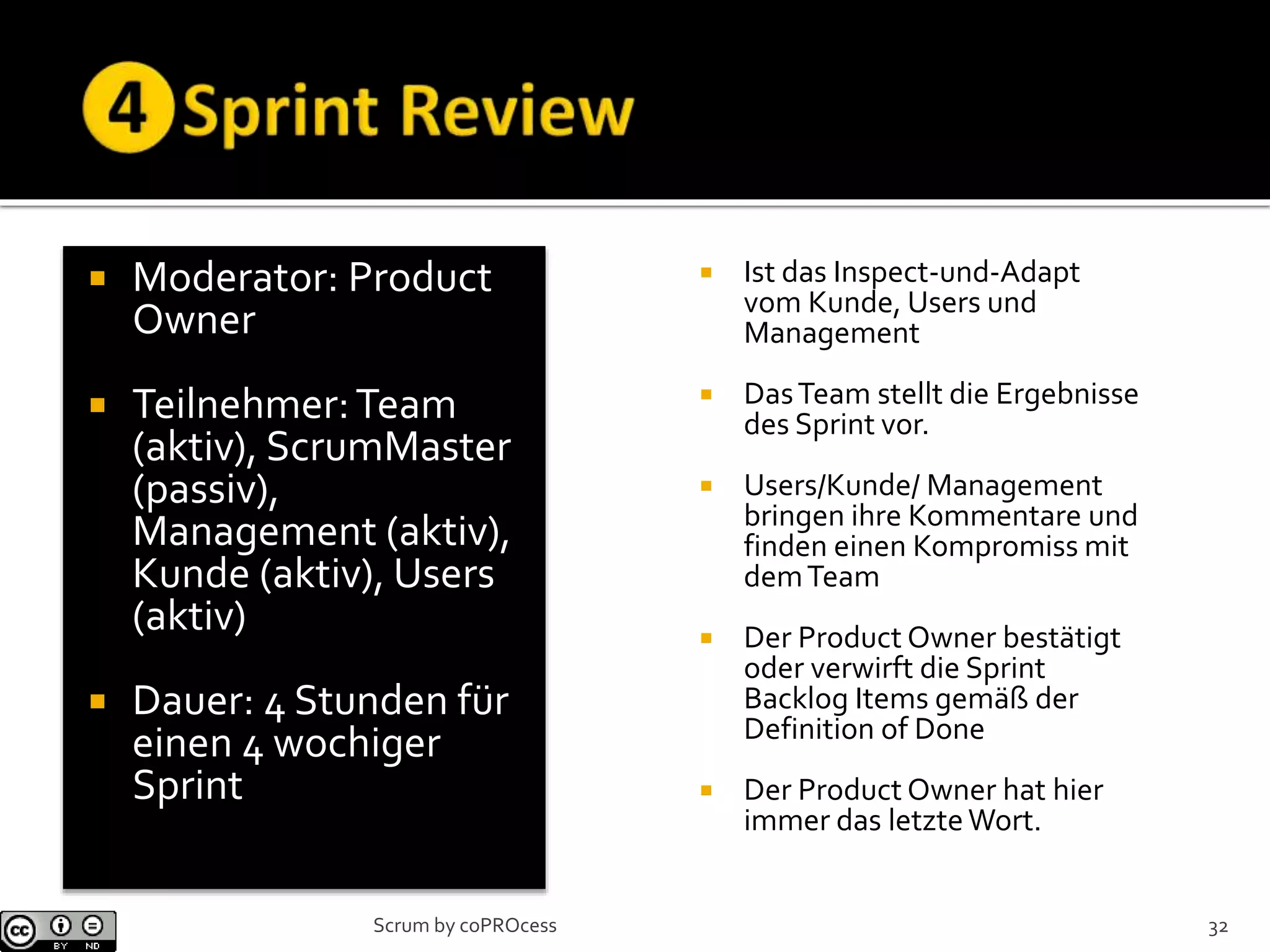 Moderator: Product
Owner
 Teilnehmer:Team
(aktiv), ScrumMaster
(passiv),
Management (aktiv),
Kunde (aktiv), Users
(aktiv)
 Dauer: 4 Stunden für
einen 4 wochiger
Sprint
 Ist das Inspect-und-Adapt
vom Kunde, Users und
Management
 DasTeam stellt die Ergebnisse
des Sprint vor.
 Users/Kunde/ Management
bringen ihre Kommentare und
finden einen Kompromiss mit
demTeam
 Der Product Owner bestätigt
oder verwirft die Sprint
Backlog Items gemäß der
Definition of Done
 Der Product Owner hat hier
immer das letzteWort.
32Scrum by coPROcess
 