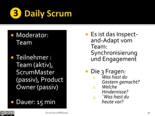  Moderator:
Team
 Teilnehmer :
Team (aktiv),
ScrumMaster
(passiv), Product
Owner (passiv)
 Dauer: 15 min
 Es ist das Inspect-
and-Adapt vom
Team:
Synchronisierung
und Engagement
 Die 3 Fragen:
1. Was hast du
Gestern gemacht?
2. Welche
Hindernisse?
3. ¨Was hast du
heute vor?
30Scrum by coPROcess
 