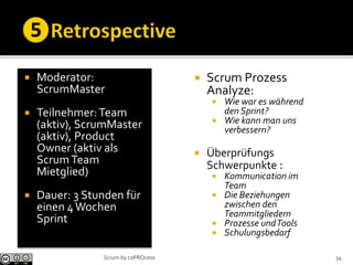  Moderator:
ScrumMaster
 Teilnehmer:Team
(aktiv), ScrumMaster
(aktiv), Product
Owner (aktiv als
ScrumTeam
Mietglied)
 Dauer: 3 Stunden für
einen 4Wochen
Sprint
 Scrum Prozess
Analyze:
 Wie war es während
den Sprint?
 Wie kann man uns
verbessern?
 Überprüfungs
Schwerpunkte :
 Kommunication im
Team
 Die Beziehungen
zwischen den
Teammitgliedern
 Prozesse undTools
 Schulungsbedarf
34Scrum by coPROcess
 