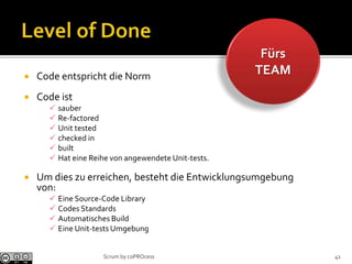Fürs
TEAM Code entspricht die Norm
 Code ist
 sauber
 Re-factored
 Unit tested
 checked in
 built
 Hat eine Reihe von angewendete Unit-tests.
 Um dies zu erreichen, besteht die Entwicklungsumgebung
von:
 Eine Source-Code Library
 Codes Standards
 Automatisches Build
 Eine Unit-tests Umgebung
41Scrum by coPROcess
 